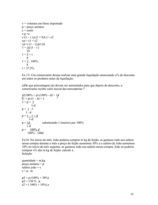 v = volumes em litros importado
p = preço unitário
c = custo
v.p =c
v.(1 – i ) p (1 + 0,6 ) = c2
vp = c1 = c2
vp=v.(1 – i) p(1,6)
1 = 16 (1 – i )
    10
1=5=i
    8
1 = 3 . 100%
    8
i = 37,5%

Ex.13- Um comerciante deseja realizar uma grande liquidação anunciando x% de desconto
em todos os produtos antes da liquidação.

a)De que porcentagem (p) devem ser aumentados para que depois do desconto, o
comerciante receba valor inicial das mercadorias ?

x (100% + p) (100% - d) = 1x
(1 + p) (1 – d) = 1
1+p= 1
        1-d
p = 1 -1
   1 –d
p=1–1+d
      1-d
p = 1d           substituindo 1 (inteiro) por 100%
    1-d
p = 100% d
     100% - 100d

Ex14- No início do mês, João poderia comprar m kg de feijão, se gastasse todo seu salário
nessa compra durante o mês o preço do feijão aumentou 30% e o salário de João aumentou
10% no início do mês seguinte, se gastasse todo seu salário nessa compra, João só poderia
comprar x% das m kg de feijão. calcule x.
Solução

quantidade = m.kg
preço unitário = p
salário joão = s
s=p.m

p2 = p (100% + 30%)
p2 = 130 % . p
s2 = ( 100% + 10%).s


                                                                                     15
 