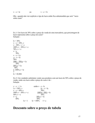 v – c = lc            ou             v – c = lv

Obs : quando não vier explícito o tipo de lucro então fica subentendido que será “ lucro
sobre custo”




Ex.1- Um lucro de 30% sobre o preço de venda de uma mercadoria, que porcentagem de
lucro representa sobre o preço de custo?
Solução :

lv = 30%
v – c = 30% .v
v – 30% . v = c
100% v – 30%.v = c
70% .v = c
v=c
    70%
v – c = l.c
 c – c = lc
70%
100c – 70%c = l.c
    70%
30%.c = l.c
  70%
3 .100%.c = lc
7
lc = 42,866

Ex.2- Um vendedor ambulante vende seus produtos com um lucro de 50% sobre o preço de
venda. então seu lucro sobre o preço de custo é de :
Solução

v – c = l.v                   então v – c - lc
l.v = 50%. v                           1c – c = lc
v – c = 50% v                           50%
100% v – 50% v = c                 100%c –50% = lc
50% v = c                               50%
v=c                               50% c = lc
    50%                           50%
             lc = 1        lc = 100%       l=c



Desconto sobre o preço de tabela

                                                                                           17
 