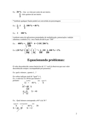 Ex. : 20 % - leia –se vinte por cento de um inteiro.
         2 – dois quintos de um inteiro
            5
* lembrete qualquer fração poderá ser convertida em porcentagem

Ex. : 2 . 1          2 . 100 % = 40 %
       5             5

Ex. : 1         100 %
Lembrete antes de aplicarrmos propiedades de multiplicação, potenciação e radição
substitua o simbolo (%) ; isto é basta dividí-lo por “100”

Ex. : 400% =                400 = 4 = 2 OU 200 %
                            100

Ex : (10 %)² = 10          = 1 ² =_1 OU 1 .100 % = 1%
                       100   10   100  100


                            Equacionando problemas:
O valor desconhecido vamos batizá-los de “x” você já observou que esse valor
desconhecido sempre é acompanhado por pronomes:

Ex: qual o número , quanto é ...?

Os verbos indicam sinal de “igual” (=)
Ex. o valor de 32 é 80 de que número ?
portanto-          (verbo)        (de)      (qual nº)
                     32 =       80 % .       X
                 4
                 32 = 80 . X
                     100
                 4=X        X = 40
                 1 10


Ex. : Qual número corresponde a 40 % de 30 ?
(qual nº)   (corresponde)       (de)
   X      =             40 % .         30
X = 40 . 30            X = 12

                                                                                    2
 