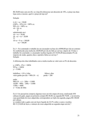 R$ 20,00 mais cara em (b). se a loja (b) oferecesse um desconto de 10%, o preço nas duas
lojas seria o mesmo. qual é o preço da loja (a)?

Solução

i) vb = va + 20,00
(100% - 10%) vb = 100%.va
90% vb = 100% va
vb = 10. va
      9
substituindo em i
vb = va + 20,00
10 . va = va + 20,00
 9
10 va = 9 va + 180,00
       va = 180,00


Ex.5 - Foi contratado o trabalho de um encanador na base de cr$900,00 por dia no contrato
foi estabelecida uma multa de cr$200,00 por dia de falta ao serviço. depois de 18 dias o
trabalho foi concluído e o encanador recebeu liquido cr$ 10.856,00 descontados 8% do
imposto de renda. quantos dias o operário faltou ao serviço ?
Solução

A diferença dos dias trabalhados com a multa resulta no valor sem os 8% de desconto.

y. (100% - 8%) = 10856
92%y = 10856
y = 11800

trabalhou = (18 x ) dias                 faltou x dias
valor ganho por dia = 900 (18 – x)      perde = 200

então
900 (18 – x ) – 200x = 11800
16200 – 900x – 200x = 11800
1100x = 4400
x = 4 dias de falta


Ex.6- Um pecuarista comprou algumas reses em três etapas diversas, totalizando 850
cabeças de gado. pagou na primeira compra R$ 40,00; na segunda R$ 70,00 , e na terceira,
cuja quantidade de reses adquiridas correspondem ao triplo da segunda, pagou R$ 100,00
por cabeça.
se vendem todo o gado com um lucro liquido de 22,5% sobre o custo e recebeu
R$ 15.210,00 de lucro, o número de reses adquirida na segunda etapa será de ?




                                                                                       21
 