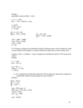 Solução :
quantidade x preço unitário = custo

a + b + c = 850
40 a + 70 b + 100 (3r) = custo

l = 22,5%
15210 = 22,5.c
c = 67.600

a + b + 3b = 850
40 a + 370 b = 67600                    a + 4b = 850
                                       40 a + 370 b = 67600

-40 a – 160b = -34000
 40 a +370 b = 67600
210 b = 33600
b = 160

Ex.7-Chama-se margem de contribuição unitária a diferença entre o preço unitário de venda
e custo unitário de um produto. se o preço unitário de venda é (p) e o custo unitário é (c).

a) Qual o valor ( c ) sabendo – se que a margem de contribuição unitária é 10% do preço de
venda ?
Solução

p – c = mcu
mcu = 10% . p

p-c = 10% . p
100%.p – c = 10%
c = 90%.p

   a) Se a margem de contribuição unitária for 30% do preço de venda, qual a margem de
       contribuição unitária em porcentagem do custo unitário ?
Solução :

mcu = 30%.p
p – c = mcu
p = mcu + c

mcu = 30% (mcu +c)
100% mcu = 30% mcu + 30%c
70 mcu = 30%c
mcu = 3 c .100%
      7
mcu = 42,86%


                                                                                       22
 