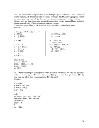 Ex.8- Um comerciante comprou 2000 blusas de lã pelo preço unitário de x reais. no iicio do
inverno vendeu 2/ 5 do número total de blusas, com lucro de 25% sobre o preço de compra.
entretanto com o inverno atípico deste ano, não estava conseguindo vender o resto do
estoque, resolveu fazer então uma liquidação e conseguiu vender todas as blusas restantes,
mas com prejuízo de 10% em relação ao preço de compra.
O total arrecadado foi de 31200. calcule o preço unitário (x) no inicio de venda .
Solução :

custo = quantidade (x ) preço unit.
c = 2000.x                                    c2 = 2000.x – 800.x
c1 = 2 . 2000.x                               c2 = 1200.x
      5
c1 = 800x                                    v2 – c2 = l.c2
                                               v2 = c2 – lc2
v1- c1 = lc1                                v2 = 100% c2 – 10% c2
v1 = c1 + 25%.c                              v2 = 90% c2
v1 = 125% c1                                  v2 = 90% . 1200.x
v1 = 5 . 800.x                                v2 = 1080.x
     4
v1= 1000.x

equação geral
v1 + v2 = 31200
1000.x + 1080.x = 31200
2080.x = 31200
x = 15,00

Ex.1- O metal usado para cunhagem de certas moedas é constituído por uma liga de ouro e
prata. que massa de prata deve ser adicionada a 200kg de uma mistura que encena 25% de
ouro para que a liga final contenha apenas 20% de ouro?
Solução :

m = 200kg
m.prata = 75%.200
m.prata = 150kg
m.g = 50kg

então
1m.prata + 150 = 80% ( 200 + mp)
100%mp + 150 = 160 + 80%mp
20%mp = 10
1 mp = 10
5
mp = 50kg




                                                                                     23
 