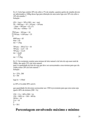 Ex.2- Certa liga contém 20% de cobre e 5% de estanho. quantos quilos de estanho devem
ser adicionados a 100kg dessa liga para obtenção de uma outra liga com 30% de cobre e
10% de estanho ?
Solução :

(20 + 1mc) = 30% (100 + mc + me)
20 + 100%mc = 10 + 10%mc + 10%me
- 10mc + 90%me = (5) .(7)
-70% mc + 630me = 35

70%mc – 30%me = 10
-70%mc + 630%me = 35

600%me = 45
6me = 45
me = 7,5kg

70%mc – 30%(7,5) = 10
70%mc – 2,25 = 10
70%mc = 12,25
mc = 12,25
      0,7
mc = 17,5kg

Ex.3- Um recipiente contém uma mistura de leite natural e de leite de soja num total de
200lts, das quais 25% são leite natural.
qual é a quantidade de leite de soja que deve ser acrescentada a essa mistura para que ela
venha conter 20% de leite natural ?
Solução :

ln = 25%. 200
ln = 50l

logo ls = 150ml

se 20% é ln então 80% será ls

que quantidade (ls) devemos acrescentar aos 150l ls já existente para que esta soma seja
igual a 80% da mistura (200 + ls)

150 + 1 ls = 80% (200 + ls)
150 + 100% ls = 160 + 80%ls
20%ls = 10
1.ls = 10
5
ls = 50 l

   Porcentagem envolvendo máximo e mínimo
                                                                                        24
 