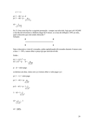 (1+i)

p ( 1 – id) = p - d
p ( 1 – id) = p – __p__
                  (1+i)

id = _ 1___
    (1+i)

Ex.2- Uma certa loja faz a seguinte promoção : compre sua televisão hoje por cz$ 142,805
e nós lhe devolveremos o dinheiro daqui há 4 meses. se a taxa de inflação é 30% ao mês,
qual o desconto que está sendo oferecido ?
Solução:
               p                                    p
                ______________________________

                    0                               4

Seja o desconto a vista (d ) cruzados, então capitalizando (d) cruzados durante 4 meses com
a taxa i = 30%, vamos obter o preço (p) que será devolvido.

Então :

d ( 1 + 0,3 )4 = p
d ( 1,3)4 = p d = __p__
                   (1,3)4

p – d = valor pago

se dermos um desc. único em ( p ) iremos obter o valor pago ( p )

p ( 1 – i ) = valor pago

p ( 1 – id ) = p - _p_
                  (1,3)4

p (1 – id ) = p . 1 - 1
                   (1,3) 4

1 – id = 1 – 1
          (1,3) 4


id = _1 - . 1
    ( 1,3) 4


id = 100%


                                                                                      29
 