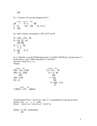 100

Ex. : O número 10 é que porcentagem de 40 ?

    (verbo)      (que %)          (de)
10 =              X % . 40
1 =X               4X = 100 X= 25 %
4 100

Ex.: Qual o número corresponde a 20% de 25% de 40

X = 20% . 25% . 40
X = 20 . 25 . 40
   100 100
X = 1 . 1 . 40
    5 4
X = 40       X= 2
    20
Ex.1 : Sabendo se que R$ 500,00 representam x % de R$ 2.500,00 que 12 gramas são y %
de 96 gramas, e que 1.200m² equivalem z % de 60 km²
calcule os valores de x, y e z.
Solução:

  (verbo)       (de)                      (verbo)   (de)
500 = X% . 2500                          12 = Y% . 96
500 = X . 2500                            12 = Y . 96
     100                                      100
500 = 25X                                   1 = 8Y
20 = X                                          100
                                             Y= 100 = 12,5
                                                 8
            (verbo)        (de)
1.200m² = Z% . 60Km²



Transformando 60 km² = 60 (10 m)² onde “n” é a quantidade de casas que devemos
deslocar : km    m    n = 3 então :
60 km²     60.(10 m)² = 60 (10³ m¹)² = 60.106 m²

                       5
1200m² = Z . 6 0 . 10.000.000m²
        100


                                                                                 3
 