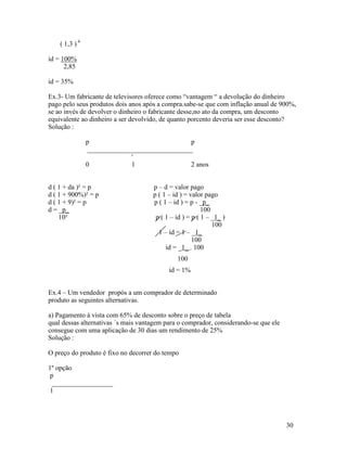 ( 1,3 ) 4

id = 100%
      2,85

id = 35%

Ex.3- Um fabricante de televisores oferece como “vantagem “ a devolução do dinheiro
pago pelo seus produtos dois anos após a compra.sabe-se que com inflação anual de 900%,
se ao invés de devolver o dinheiro o fabricante desse,no ato da compra, um desconto
equivalente ao dinheiro a ser devolvido, de quanto porcento deveria ser esse desconto?
Solução :

                p                               p
                 _______________________________
                              '
                0             1                 2 anos


d ( 1 + da )² = p                    p – d = valor pago
d ( 1 + 900%)² = p                   p ( 1 – id ) = valor pago
d ( 1 + 9)² = p                      p ( 1 – id ) = p - _p_
d = _p_                                                  100
    10²                               p ( 1 – id ) = p ( 1 – _1_ )
                                                             100
                                       1 – id = 1 – _1_
                                                     100
                                          id = _1_ . 100
                                              100
                                           id = 1%


Ex.4 – Um vendedor propós a um comprador de determinado
produto as seguintes alternativas.

a) Pagamento à vista com 65% de desconto sobre o preço de tabela
qual dessas alternativas ´s mais vantagem para o comprador, considerando-se que ele
consegue com uma aplicação de 30 dias um rendimento de 25%
Solução :

O preço do produto é fixo no decorrer do tempo

1º opção
 p
  __________________
 1




                                                                                      30
 