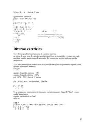 20%.p ( 1 + i )²   final do 2º mês

agora vamos comparar:
p. (2i² + 3i ) > 20% p.( 1 + i )²
3
p .( 2i² + 3i ) > p.( 1 + i )²
3                 5
5.( 2i² + 3i ) > 3.( 1 + i ) ²
10i² + 15i > 3 + 6i + 3i²
7i² + 9i – 3 > 0                        -1,56       0,27
i = - 9 + 165                     _ _ _ _ _°__________°_ _ _ _ _
       14                         ___________ _ _ _ _ _ _ _ _ _ _
i = 0,27                                       0          i > 27%
i = - 1,56
=i>0


Diversos exercícios
Ex1.- Um jogo eletrônico funciona da seguinte maneira:
no início de uma série de partidas, a máquina atribuiu ao jogador ( p ) pontos; em cada
partida o jogador ganha ou perde a metade dos pontos que tem no início da partida.
pergunta-se:

a) Se uma pessoa jogar uma série de duas partidas nas quais ele ganha uma e perde outra.
quantos pontos terá no final ?
Solução

quando ele ganha, aumenta - 50%
quando ele perde, diminui – 50%
p. ( 100% + 50%) final da 1ª partida

p. ( 150%) (100% - 50%) final da 2ª partida

p. 3 . 1 = 3p
   2 2 4

b) se uma pessoa jogar uma série de quatro partidas nas quais ela perde “duas” vezes e
ganha “duas vezes.
quantas partidas terá no final?
solução:

g.g.p.p
p.( 100% + 50% ) ( 100% + 50% ) ( 100% - 50% ) ( 100% - 50% )
p. 3 . 3 . 1 . 1 = 9.p
   2 2 2 2         16




                                                                                          32
 
