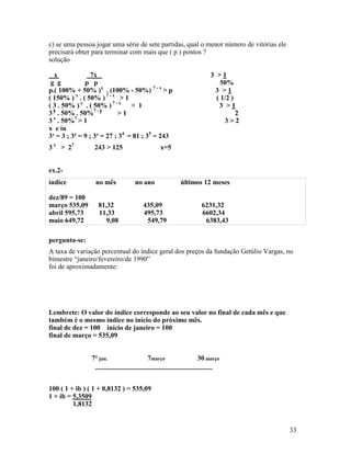 c) se uma pessoa jogar uma série de sete partidas, qual o menor número de vitórias ele
precisará obter para terminar com mais que ( p ) pontos ?
solução

  x              7x                                       3 >1
 g g          p p                                             50%
p.( 100% + 50% )x . (100% - 50%) 7 - x > p                 3 >1
( 150% ) x . ( 50% ) 7 - x > 1                              ( 1/2 )
( 3 . 50% ) x . ( 50% ) 7 - x > 1                            3 >1
3 x . 50% . 50%7 - x       >1                                       2
3 x . 50%7 > 1                                                 3>2
x e in
3¹ = 3 ; 3² = 9 ; 3³ = 27 ; 34 = 81 ; 35 = 243
3 x > 27         243 > 125               x=5


ex.2-
índice           no mês         no ano           últimos 12 meses

dez/89 = 100
março 535,09      81,32            435,09              6231,32
abril 595,73      11,33            495,73              6602,34
maio 649,72          9,08           549,79              6383,43

pergunta-se:
A taxa de variação percentual do índice geral dos preços da fundação Getúlio Vargas, no
bimestre “janeiro/fevereiro/de 1990”
foi de aproximadamente:




Lembrete: O valor do índice corresponde ao seu valor no final de cada mês e que
também é o mesmo índice no início do próximo mês.
final de dez = 100 início de janeiro = 100
final de março = 535,09


               7² jan.         7março         30 março
                __________________________________


100 ( 1 + ib ) ( 1 + 0,8132 ) = 535,09
1 + ib = 5,3509
         1,8132


                                                                                         33
 