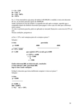 1 + i b = 2,95
ib = 1,95 . 1
ib = 1,95 . 100%
ib = 195%

Ex. 3- Uma mercadoria cujo preço de tabela é r$8.000,00 e vendida à vista com desconto
de x%, ou em duas parcelas iguais de r$4000,00
sendo a primeira no ato da compra e a segunda um mês após a compra. suponha que o
comprador depois do dinheiro necessário para pagar à vista e que ele sabe que a diferença
entre o preço
À vista e a primeira parcela, pode ser aplicada no mercado financeiro a uma taxa de 25% ao
mês.
Nessas condições, pergunta-se

a) Se x= 25%; será vantajosa para ele a compra a prazo ?
Solução :
à vista                                     parcelada
 p = 8.000                           4000                     4000
  _____________                        __________________________
d = 15% . 8.000
d = 1.200             que capital à 25% ao mês gera 4.000
                      c ( 125%) = 4.000
                        c . 5 = 4.000
                            4
                          c = 3200

Então sobraram 800. no início do mês. conclusão:
à vista sobram 1.200 ; parcelado 800.
logo à vista é mais vantajoso

b) Qual o desconto que torna indiferente comprar à vista ou à prazo ?
Solução :

à vista
 p = 8.000
 _____________

d = 8.000 . x
800 = 8.000.x
x = 0,1 ou x = 10%




                                                                                     34
 