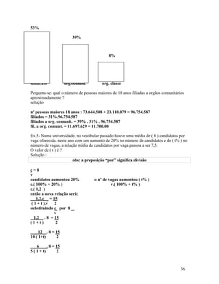 53%

                         39%



                                            8%




sindicato             org.comum.        org. classe

Pergunta-se: qual o número de pessoas maiores de 18 anos filiadas a orgãos comunitários
aproximadamente ?
solução

nº pessoas maiores 18 anos : 73.644.508 + 23.110.079 = 96.754.587
filiados = 31%.96.754.587
filiados a org. comunit. = 39% . 31% . 96.754.587
fil. a org. comunt. = 11.697.629 = 11.700.00

Ex.5- Numa universidade, no vestibular passado houve uma média de ( 8 ) candidatos por
vaga oferecida. neste ano com um aumento de 20% no número de candidatos e de ( t% ) no
número de vagas, a relação mídia de candidatos por vaga passou a ser 7,5.
O valor de ( t ) é ?
Solução :
                        obs: a preposição “por” significa divisão

c=8
v
candidatos aumentou 20%             o nº de vagas aumentou ( t% )
c.( 100% + 20% )                             v.( 100% + t% )
c.( 1,2 )
então a nova relação será:
__ 1,2.c__ = 15
 ( 1 + t ).v 2
substituindo c por 8
               v
   1,2__ . 8 = 15
(1+t)           2

  _ 12 . 8 = 15
10 ( 1+t)    2

    6      . 8 = 15
5 ( 1 + t)       2



                                                                                     36
 