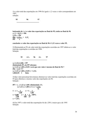 1) o valor total das exportações em 1996 foi igual a 1,2 vezes o valor correspondente em
1997.
solução:

    95          96          97
     _________________________




batizando de ( x ) o valor das exportações no final de 95; então no final de 96
x ( 1 + 0,12 ) = f96
1,12x = f96
f96 = 1,12.x = 1,12
f95       x

conclusão: o valor das exportações no final de 96 é 1,12 vezes o valor 95.

2) Diminuindo-se 8% do valor total das exportações ocorridas em 1997 obtém-se o valor
total das exportações o corridas em 1996.
Solução:


           95     12%     96    8%      97
             ____________________________

x.( 1,12) (1,08) = f97
diminuindo 8% de f97 obtemos
x.( 1,12 ).( 1,08 ).( 0,92 ) será que este valor é mesmo do final de 96 ?
f96 = 1,12 ???
x.( 1,12 ).( 1,08 ).( 0,92 ) = 1,12x
1,08.0,92 1         falso

3) Que valor percentual deveríamos diminuir no valor total das exportações ocorridas em
97 para obtermos o mesmo valor das exportações em 96.
Solução :

f97 = x . ( 1,12 ).( 1,08 ) diminuindo x%
      x.( 1,12 ). ( 1,08 ) ( 1-x ) = 1,12x
                                      fx
1–x= 1              x = 1 -__1__
         1,08               1,08
x = 0,08 x = _8 = 2 . 100%
    1,08         108 27
x = 7,4%

4) Em 1997 o valor total das exportações foi de ( 20% ) maior que a de 1995
Solução:


                                                                                      38
 