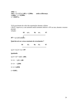 1995 = x
1997 = x.( 1,12 ) ( 1,08 ) = 1,2086x   então a diferença:
1,2086x – x = 0,2086x
x = 20,86%x




5) O crescimento do valor das exportações durante o biênio
( 96/97 ) equiva-se, a um aumento anual constante inferior a 10% ao ano, durante o mesmo
período
solução:
                     95 12%         96     8%          97
                       ____________________________
                     x
f97 = x.( 1,12 ) (1,08 )

Qual deverá ser a taxa constante de crescimento ?

                   95      i%      96    i%       97
                    _______________________________

x.( 1 + i ) ( 1 + i ) = f97

igualando

x.( 1 + i )² = 1,12 . 1,08x

1+i=      1,12 . 1,08

1+i=      1,2096

1 + i = 1,0998

i = 9,98%




                                                                                    39
 