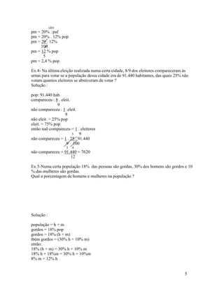 (de)
pm = 20% . paf
pm = 20% . 12% pop
pm = 20 . 12%
     100
pm = 12 % pop
      5
pm = 2,4 % pop

Ex.4- Na última eleição realizada numa certa cidade, 8/9 dos eleitores compareceram às
urnas para votar se a população dessa cidade era de 91.440 habitantes, das quais 25% não
votam.quantos eleitores se abstiveram de votar ?
Solução :

pop: 91.440 hab.
compareceu : 8 . eleit.
               9
não compareceu : 1 .eleit.
                   9
não eleit. = 25% pop
eleit. = 75% pop
então naõ compareceu = 1 . eleitores
                        3  9
não compareceu = 1 . 75 . 91.440
                    9 100
                   3   4
não compareceu = 91.440 = 7620
                    12

Ex.5-Numa certa população 18% das pessoas são gordas, 30% dos homens são gordos e 10
% das mulheres são gordas.
Qual a porcentagem de homens e mulheres na população ?




Solução :

população = h + m
gordos = 18% pop
gordos = 18% (h + m)
tbém gordos = (30% h + 10% m)
então:
18% (h + m) = 30% h + 10% m
18% h + 18%m = 30% h + 10%m
8% m = 12% h


                                                                                      5
 