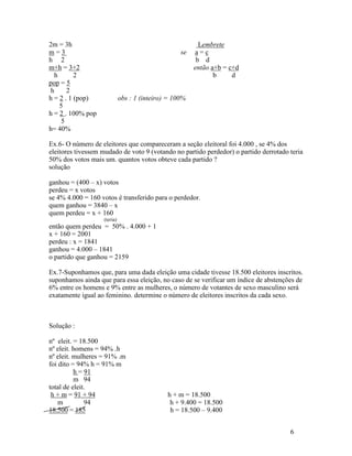 2m = 3h                                                   Lembrete
m=3                                                se   a=c
h 2                                                      b d
m+h = 3+2                                               então a+b = c+d
   h      2                                                    b     d
pop = 5
 h      2
h = 2 . 1 (pop)              obs : 1 (inteiro) = 100%
     5
h = 2 . 100% pop
      5
h= 40%

Ex.6- O número de eleitores que compareceram a seção eleitoral foi 4.000 , se 4% dos
eleitores tivessem mudado de voto 9 (votando no partido perdedor) o partido derrotado teria
50% dos votos mais um. quantos votos obteve cada partido ?
solução

ganhou = (400 – x) votos
perdeu = x votos
se 4% 4.000 = 160 votos é transferido para o perdedor.
quem ganhou = 3840 – x
quem perdeu = x + 160
                   (teria)
então quem perdeu = 50% . 4.000 + 1
x + 160 = 2001
perdeu : x = 1841
ganhou = 4.000 – 1841
o partido que ganhou = 2159

Ex.7-Suponhamos que, para uma dada eleição uma cidade tivesse 18.500 eleitores inscritos.
suponhamos ainda que para essa eleição, no caso de se verificar um índice de abstenções de
6% entre os homens e 9% entre as mulheres, o número de votantes de sexo masculino será
exatamente igual ao feminino. determine o número de eleitores inscritos da cada sexo.



Solução :

nº eleit. = 18.500
nº eleit. homens = 94% .h
nº eleit. mulheres = 91% .m
foi dito = 94% h = 91% m
          h = 91
          m 94
total de eleit.
 h + m = 91 + 94                              h + m = 18.500
    m         94                               h + 9.400 = 18.500
18.500 = 185                                   h = 18.500 – 9.400


                                                                                      6
 