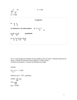 m     94                             h = 9.100
100 = _1_
 m    94
m = 9.400


                                     “Lembrete”

se   a c
     b d

se somarmos 1 em cada membro         a+1=c+1
                                          b         d

a+b=c+d                 propiedade
 b   d

ex : 2 = 4 = 2 + 3 = 4 + 6
     3 6        3       6




Ex.8- A porcentagem de fumantes de uma cidades é 32% em cada 11 fumantes deixarem de
fumar, o número de fumantes ficará reduzido a 12.800. calcule :
O número de fumantes e o número de habitantes da cidade


Solução:

(11 – 3) . F = 12.800
  11

Sabemos que f = 32% . população

17.600 = 32 . pop
        100
550 = pop
      100
pop = 55.000




                                                                               7
 