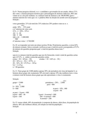 Ex.9-: Numa pesquisa eleitoral, o sr. x candidato a governador de um estado, obteve 21%
dos votos. a mesma pesquisa mostrou que a porcentagem de eleitores indecisos, 80% não
votam no sr.x de jeito nenhum. se o número total de eleitores e de 100.00.000, qual o
número máximo de votos que o sr. x poderia obter na eleição de acordo com tal pesquisa ?
Solução :

votos garantidos: 21% do total dos 33% indecisos 20% podem votar no sr. x
               (dos)
então 20% . 33% total
o nº máximo de votos será:
21% . t + 20% . 33% t
 21 + 1 . 33
100 5 100
105 + 33 . 1.000.000
   500
nº máximo votos = 2.760.000

Ex.10- ao responder um teste um aluno acertou 20 das 30 primeiras questões, e errou 64%
do número restante. feita a correção verificou-se que o total de acerto correspondia a 47,5%
do número de questões propostas.qual o total de questões desse teste ?
Solução

seja (n ) o número total de questões que nos foi fornecida o total o total de questões certas
que é 47,5% . n . então a soma das questões certas.
certas = 20 + 36%(n – 30)             erradas = 10 + 64% (n – 30 )
20 + 36% ( n – 30 ) = 475% . n
20 – 36% .30 = 47,5%.n – 36%n
9,2 = 11,5%n
n = 80 questões

Ex.11- Num grupo de 2.000 adultos apenas 20% são portadores do vírus da hepatite b. os
homens desse grupo são exatamente 30% do total e apenas 10% das mulheres tem o vírus.
o número total de homens desse grupo que não apresentam o vírus é exatamente.

Solução
                                                                        (dos)
grupo = 2.000                                 portadores = 20% . 2.000
          de                                    port.= 400
h = 30% . 2.000
h = 600                                                  m.port.= 10% . 400
                                                         m.port = 40
m.port. + h.port = 400
h.port = 400 – 40                    h.port + h.normal = 600
h.port = 360                          360 + h.normal = 600
                                       h.normal = 240

Ex.12- numa cidade, 40% da população é composta de obesos, além disso, da população de
obesos, 40% são mulheres obesas, em relação ao total da população :
Solução


                                                                                          8
 