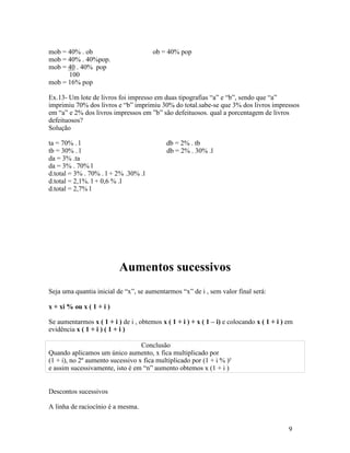 mob = 40% . ob                         ob = 40% pop
mob = 40% . 40%pop.
mob = 40 . 40% pop
      100
mob = 16% pop

Ex.13- Um lote de livros foi impresso em duas tipografias “a” e “b”, sendo que “a”
imprimiu 70% dos livros e “b” imprimiu 30% do total.sabe-se que 3% dos livros impressos
em “a” e 2% dos livros impressos em ”b” são defeituosos. qual a porcentagem de livros
defeituosos?
Solução

ta = 70% . l                                db = 2% . tb
tb = 30% . l                                db = 2% . 30% .l
da = 3% .ta
da = 3% . 70% l
d.total = 3% . 70% . l + 2% .30% .l
d.total = 2,1%. l + 0,6 % .l
d.total = 2,7% l




                          Aumentos sucessivos
Seja uma quantia inicial de “x”, se aumentarmos “x” de i , sem valor final será:

x + xi % ou x ( 1 + i )

Se aumentarmos x ( 1 + i ) de i , obtemos x ( 1 + i ) + x ( 1 – i) e colocando x ( 1 + i ) em
evidência x ( 1 + i ) ( 1 + i )

                                  Conclusão
Quando aplicamos um único aumento, x fica multiplicado por
(1 + i), no 2º aumento sucessivo x fica multiplicado por (1 + i % )²
e assim sucessivamente, isto é em “n” aumento obtemos x (1 + i )


Descontos sucessivos

A linha de raciocínio é a mesma.


                                                                                           9
 