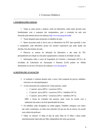 Capítulo 1
8
I. Contrato Didático
i. INFORMAÇÕES GERAIS
• Todas as aulas (teoria e prática) serão em laboratório; então todos deverão estar
familiarizados com o manuseio dos computadores, pois o conteúdo da aula será
fornecido pela internet através do endereço http://www.las.pucpr.br/rudek
• Trazer disquetes para armazenar os trabalhos de aula;
• Quem necessitar pode (e deve) usar os laboratórios da PUC para aprender a usar
o computador; cada laboratório possui um monitor responsável que pode ajudar nas
dúvidas, fora dos horários de aula;
• Observar as normas de utilização do laboratório e das aulas de TP1,
principalmente em relação ao zelo pelos equipamentos e atenção às atividades de aula;
• Informações sobre o curso de Engenharia de Controle e Automação (ECA) e de
atividades do Laboratório de Automação e Sistemas (LAS) podem ser obtidas
diretamente no site do LAS através do endereço www.las.pucpr.br.
ii. SISTEMA DE AVALIAÇÃO
• A avaliação é contínua durante todo o curso. Será composta de provas, trabalhos,
exercícios em sala (participação);
• A nota semestral será composta de 3 notas parciais:, sendo:
o 1.ª parcial : prova (80%) + exercícios (20%);
o 2.ª parcial: prova (60%) + exercícios (10%) + trabalhos (30 %);
o 3.ª parcial: prova (50%) + exercícios (20%) + trabalhos (30 %);
OBS: a forma de avaliação das parciais, pode variar de acordo com o
andamento das aulas e nível de aprendizado0 da turma.
• Os trabalhos serão divulgados na minha página; Trabalhos entregues com atraso
não serão cosiderados, ou terão nota reduzida (2,0 pts por dia de atraso), de acordo
com critério do professor.
• Faltas: no máximo 12 faltas (4 dias de aula). Mais de 12 faltas o aluno estará
automaticamente reprovado por falta, independente das notas que possua.
 