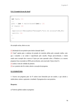 Capítulo 5
98
5.4.1. Exemplo do uso de sizeof
{
int *pont; [1]
...
pont = (int *) malloc(sizeof(int)); [2]
if (!pont) [3]
{
Application->MessageBox("mensagem","erro de alocacao",MB_OK);
exit(1); [4]
}
...
}
do exemplo acima, obsrva-se em:
[1] declaração de um ponteiro para inteiro chamado "pont";
[2] "pont" aponta para o endereço da posição de memória defina pelo comando malloc; note
que o tamanho a ser criado é especificado pelo sizeof(). Porque provavelmente, o inteiro
usado neste exemplo deve reservar 4 bytes por estar operando sobre o Windows; se o mesmo
programa fosse executado no DOS, provavelmente, seria reservado 2 bytes (Ansi C).
[3] realiza o teste de validade do ponteiro.
[4] se o ponteiro não for criado, aborta a execução do programa.
5.5. EXERCÍCIOS
1- Escreva um programa para ler N valores reais fornecidos por um usuário, e que calcule a
média destes valores e apresente o resultado. O programa deve usar ponteiros.
Resposta:
a) Variáveis globais usadas no programa:
 