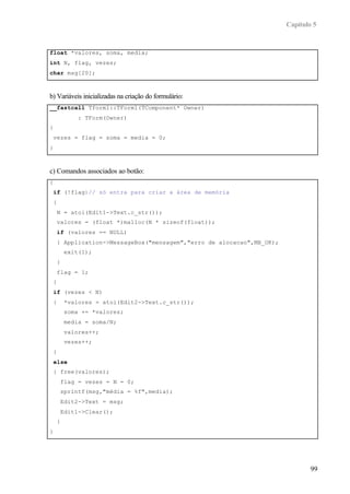 Capítulo 5
99
float *valores, soma, media;
int N, flag, vezes;
char msg[20];
b) Variáveis inicializadas na criação do formulário:
__fastcall Tform1::TForm1(TComponent* Owner)
: TForm(Owner)
{
vezes = flag = soma = media = 0;
}
c) Comandos associados ao botão:
{
if (!flag)// só entra para criar a área de memória
{
N = atoi(Edit1->Text.c_str());
valores = (float *)malloc(N * sizeof(float));
if (valores == NULL)
{ Application->MessageBox("mensagem","erro de alocacao",MB_OK);
exit(1);
}
flag = 1;
}
if (vezes < N)
{ *valores = atoi(Edit2->Text.c_str());
soma += *valores;
media = soma/N;
valores++;
vezes++;
}
else
{ free(valores);
flag = vezes = N = 0;
sprintf(msg,"média = %f",media);
Edit2->Text = msg;
Edit1->Clear();
}
}
 