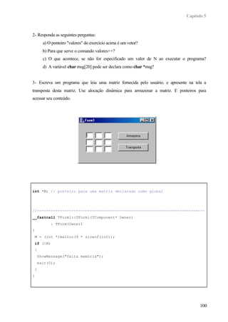 Capítulo 5
100
2- Responda as seguintes perguntas:
a) O ponteiro "valores" do exercício acima é um vetor?
b) Para que serve o comando valores++?
c) O que acontece, se não for especificado um valor de N ao executar o programa?
d) A variável char msg[20] pode ser declara como char *msg?
3- Escreva um programa que leia uma matriz fornecida pelo usuário, e apresente na tela a
transposta desta matriz. Use alocação dinâmica para armazenar a matriz. E ponteiros para
acessar seu conteúdo.
int *M; // ponteiro para uma matriz declarado como global
//-------------------------------------------------------------------------
__fastcall TForm1::TForm1(TComponent* Owner)
: TForm(Owner)
{
M = (int *)malloc(9 * sizeof(int));
if (!M)
{
ShowMessage("falta memória");
exit(0);
}
}
//-------------------------------------------------------------------------
 