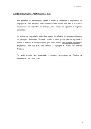 Capítulo 1
9
iii. O PROGRAMA DE APRENDIZAGEM (P.A.)
Este programa de aprendizagem explora o estudo de algoritmos e programação em
linguagem C. Para aprovação neste semestre o aluno deverá estar apto a raciocinar e
desenvolver a sua capacidade de abstração, para a criação de algoritmos e programas
elementares.
As técnicas de programação serão vistas através da utilização de uma pseudolinguagem
em português, denominada "Portugol". Assim, o aluno poderá escrever algoritmos e
aplicar as técnicas de desenvolvimento para serem usadas com qualquer linguagem de
programação. Para este P.A., será utilizada a linguagem C padrão, em ambiente
Windows.
Na seção seguinte será apresentado o conteúdo programático de Técnicas de
Programação I e II (TPI e TPII ).
 