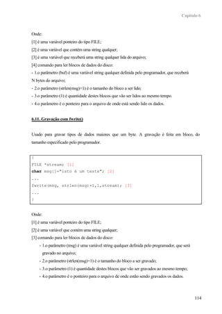 Capítulo 6
114
Onde:
[1] é uma variável ponteiro do tipo FILE;
[2] é uma variável que contém uma string qualquer;
[3] é uma variável que receberá uma string qualquer lida do arquivo;
[4] comando para ler blocos de dados do disco:
- 1.o parâmetro (buf) é uma variável string qualquer definida pelo programador, que receberá
N bytes do arquivo;
- 2.o parâmetro (strlen(msg)+1) é o tamanho do bloco a ser lido;
- 3.o parâmetro (1) é quantidade destes blocos que vão ser lidos ao mesmo tempo.
- 4.o parâmetro é o ponteiro para o arquivo de onde está sendo lido os dados.
6.11. Gravação com fwrite()
Usado para gravar tipos de dados maiores que um byte. A gravação é feita em bloco, do
tamanho especificado pelo programador.
{
FILE *stream; [1]
char msg[]="isto é um teste"; [2]
...
fwrite(msg, strlen(msg)+1,1,stream); [3]
...
}
Onde:
[1] é uma variável ponteiro do tipo FILE;
[2] é uma variável que contém uma string qualquer;
[3] comando para ler blocos de dados do disco:
- 1.o parâmetro (msg) é uma variável string qualquer definida pelo programador, que será
gravado no arquivo;
- 2.o parâmetro (strlen(msg)+1) é o tamanho do bloco a ser gravado;
- 3.o parâmetro (1) é quantidade destes blocos que vão ser gravados ao mesmo tempo;
- 4.o parâmetro é o ponteiro para o arquivo de onde estão sendo gravados os dados.
 