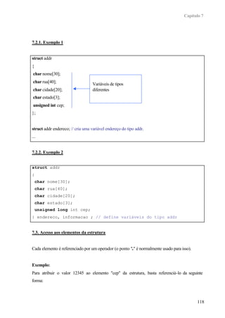 Capítulo 7
118
7.2.1. Exemplo 1
struct addr
{
char nome[30];
char rua[40];
char cidade[20];
char estado[3];
unsigned int cep;
};
struct addr endereco; // cria uma variável endereço do tipo addr.
...
7.2.2. Exemplo 2
struct addr
{
char nome[30];
char rua[40];
char cidade[20];
char estado[3];
unsigned long int cep;
} endereco, informacao ; // define variáveis do tipo addr
7.3. Acesso aos elementos da estrutura
Cada elemento é referenciado por um operador (o ponto "." é normalmente usado para isso).
Exemplo:
Para atribuir o valor 12345 ao elemento "cep" da estrutura, basta referenciá-lo da seguinte
forma:
Variáveis de tipos
diferentes
 