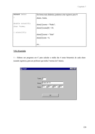 Capítulo 7
120
struct dados
{
double notas[4];
char *nome;
} aluno[10];
De forma mais dinâmica, podemos criar registros para N
alunos. Assim,
aluno[1].nome = "Pedro";
aluno[1].notas[0] = 10;
aluno[2].nome = "João"
aluno[2].nota = 6;
etc...
7.5.2. Exercício
1 - Elabore um programa em C para calcular a média das 4 notas bimestrais de cada aluno
(usando registros), para um professor que tenha 3 turmas de 5 alunos.
 