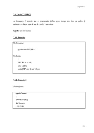 Capítulo 7
122
7.6. Uso de TYPEDEF
A linguagem C permite que o programador defina novos nomes aos tipos de dados já
existentes. A forma geral de uso de typedef é a seguinte:
typedef tipo novonome;
7.6.1. Exemplo
No Programa:
typedef float TIPOREAL;
No Botão:
{
TIPOREAL x = 0;
char M[20];
sprintf(M,"valor de x é %f",x);
}
7.6.2. Exemplo 2
No Programa:
typedef struct
{
char Nome[80];
int Numero;
} ALUNO;
 
