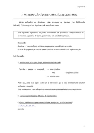 Capítulo 1
11
1. INTRODUÇÃO À PROGRAMAÇÃO: ALGORITMOS
Várias definições de algoritmos estão presentes na literatura (ver bilbliografia
indicada). De forma geral um algoritmo pode ser definido como:
Um algoritmo representa de forma estruturada, um padrão de comportamento de
eventos ou sequência de ações, que levam a um resultado esperado.
Resumindo:
algoritmo = como definir o problema, esquematizar, exercício do raciocínio;
técnicas de programação = como operacionalizar, recursos, exercício da implementação.
1.1. Exemplos
a) Seqüência de ações para chegar ao trabalho/universidade:
Acordar → levantar → tomar café → pegar o ônibus
Ou → chegar ao destino
→ pegar o carro
Note que, para cada ação acontecer, é necessário que a ação imediatamente anterior
tenha sido executada.
Note também que, cada ação pode conter outros eventos associados (outros algoritmos).
b) Manuais de montagem e utilização de equipamentos;
c) Qual o padrão de comportamento utilizado para gerar a sequência abaixo?
1, 5, 9, 13, 17, 21, 25 ...
resposta: _________
 