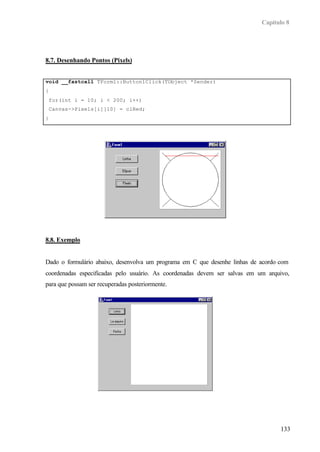 Capítulo 8
133
8.7. Desenhando Pontos (Pixels)
void __fastcall TForm1::Button1Click(TObject *Sender)
{
for(int i = 10; i < 200; i++)
Canvas->Pixels[i][10] = clRed;
}
8.8. Exemplo
Dado o formulário abaixo, desenvolva um programa em C que desenhe linhas de acordo com
coordenadas especificadas pelo usuário. As coordenadas devem ser salvas em um arquivo,
para que possam ser recuperadas posteriormente.
 