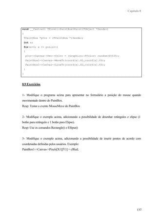 Capítulo 8
137
void __fastcall TForm1::PaintBox1Paint(TObject *Sender)
{
TPaintBox *pCor = (TPaintBox *)Sender;
int x;
for(x=0; x <= pos;x++)
{
pCor->Canvas->Pen->Color = (Graphics::TColor) random(65535);
PaintBox1->Canvas->MoveTo(coord[x].X1,coord[x].Y1);
PaintBox1->Canvas->LineTo(coord[x].X2,coord[x].Y2);
}
}
8.9 Exercícios
1- Modifique o programa acima para apresentar no formulário a posição do mouse quando
movimentado dentro do PaintBox.
Resp: Testar o evento MouseMove do PaintBox
2- Modifique o exemplo acima, adicionando a possibilidade de desenhar retângulos e elipse (1
botão para retângulo e 1 botão para Elipse).
Resp: Use os comandos Rectangle() e Ellipse()
3- Modifique o exemplo acima, adicionando a possibilidade de inserir pontos de acordo com
coordenadas definidas pelos usuários. Exemplo:
PaintBox1->Canvas->Pixels[X1][Y1] = clRed;
 