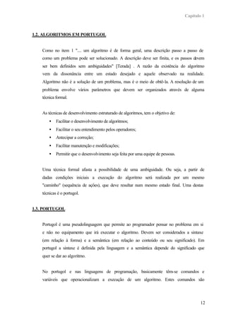 Capítulo 1
12
1.2. ALGORITMOS EM PORTUGOL
Como no item 1 ".... um algoritmo é de forma geral, uma descrição passo a passo de
como um problema pode ser solucionado. A descrição deve ser finita, e os passos devem
ser bem definidos sem ambiguidades" [Terada] . A razão da existência do algoritmo
vem da dissonância entre um estado desejado e aquele observado na realidade.
Algoritmo não é a solução de um problema, mas é o meio de obtê-la. A resolução de um
problema envolve vários parâmetros que devem ser organizados através de alguma
técnica formal.
As técnicas de desenvolvimento estruturado de algoritmos, tem o objetivo de:
• Facilitar o desenvolvimento de algoritmos;
• Facilitar o seu entendimento pelos operadores;
• Antecipar a correção;
• Facilitar manutenção e modificações;
• Permitir que o desenvolvimento seja feita por uma equipe de pessoas.
Uma técnica formal afasta a possibilidade de uma ambiguidade. Ou seja, a partir de
dadas condições iniciais a execução do algoritmo será realizada por um mesmo
"caminho" (sequência de ações), que deve resultar num mesmo estado final. Uma destas
técnicas é o portugol.
1.3. PORTUGOL
Portugol é uma pseudolinguagem que permite ao programador pensar no problema em si
e não no equipamento que irá executar o algoritmo. Devem ser considerados a sintaxe
(em relação à forma) e a semântica (em relação ao conteúdo ou seu significado). Em
portugol a sintaxe é definida pela linguagem e a semântica depende do significado que
quer se dar ao algoritmo.
No portugol e nas linguagens de programação, basicamente têm-se comandos e
variáveis que operacionalizam a execução de um algoritmo. Estes comandos são
 