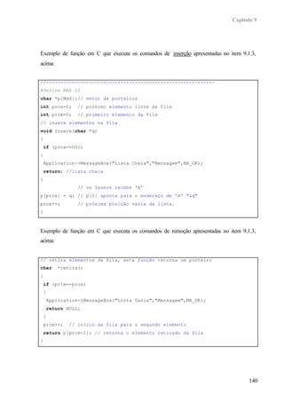 Capítulo 9
140
Exemplo de função em C que executa os comandos de inserção apresentadas no item 9.1.3,
acima:
//-----------------------------------------------------------
#define MAX 20
char *p[MAX];// vetor de ponteiros
int prox=0; // próximo elemento livre da fila
int prim=0; // primeiro elemento da fila
// insere elementos na fila
void Insere(char *q)
{
if (prox==MAX)
{
Application->MessageBox("Lista Cheia","Mensagem",MB_OK);
return; //lista cheia
}
// se Insere recebe 'A'
p[prox] = q; // p[0] aponta para o endereço de 'A' "&q"
prox++; // próxima posição vazia da lista.
}
Exemplo de função em C que executa os comandos de remoção apresentadas no item 9.1.3,
acima:
// retira elementos da fila, esta função retorna um ponteiro
char *retira()
{
if (prim==prox)
{
Application->MessageBox("Lista Vazia","Mensagem",MB_OK);
return NULL;
}
prim++; // início da fila para o segundo elemento
return p[prim-1]; // retorna o elemento retirado da fila
}
 