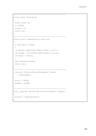 Capítulo 9
150
//----------------------------------------------------
struct aluno *nova(void)
{
struct aluno *x;
x = ALOCA;
x->prox = 0;
return (x);
}
//----------------------------------------------------
struct aluno *insere(struct aluno *pt)
{
if (pt->prox == NULL)
{
strcpy(pt->nome,Form1->Edit1->Text.c_str());
pt->idade = atoi(Form1->Edit2->Text.c_str());
pt->prox = nova();
}
else insere(pt->prox);
return (pt);
}
//----------------------------------------------------
__fastcall TForm1::TForm1(TComponent* Owner)
: TForm(Owner)
{
inicio = ALOCA;
proximo = ALOCA;
}
//----------------------------------------------------
void __fastcall TForm1::Button1Click(TObject *Sender)
{
proximo = insere(proximo);
}
 