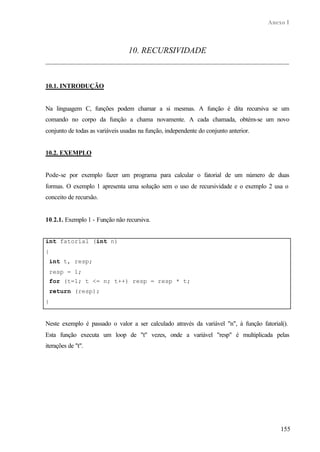Anexo I
155
10. RECURSIVIDADE
10.1. INTRODUÇÃO
Na linguagem C, funções podem chamar a si mesmas. A função é dita recursiva se um
comando no corpo da função a chama novamente. A cada chamada, obtém-se um novo
conjunto de todas as variáveis usadas na função, independente do conjunto anterior.
10.2. EXEMPLO
Pode-se por exemplo fazer um programa para calcular o fatorial de um número de duas
formas. O exemplo 1 apresenta uma solução sem o uso de recursividade e o exemplo 2 usa o
conceito de recursão.
10.2.1. Exemplo 1 - Função não recursiva.
int fatorial (int n)
{
int t, resp;
resp = 1;
for (t=1; t <= n; t++) resp = resp * t;
return (resp);
}
Neste exemplo é passado o valor a ser calculado através da variável "n", à função fatorial().
Esta função executa um loop de "t" vezes, onde a variável "resp" é multiplicada pelas
iterações de "t".
 