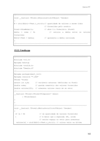 Anexo IV
162
//-----------------------------------------------------------------------
void __fastcall TForm1::BCalculaClick(TObject *Sender)
{
N = atoi(Edit1->Text.c_str());// quantidade de valores a serem lidos
// fornecidos pelo usuário
Form2->ShowModal(); // abre 2.o formulário (Form2)
media = soma / N; // calcula a média entre os valores
fornecidos
Edit2->Text = media; // apresenta a média calculada
}
//-----------------------------------------------------------------------
13.2.2. Umedia.cpp
//-----------------------------------------------------------------------
#include <vcl.h>
#pragma hdrstop
#include <stdlib.h>
#include "Umedia.h"
//-----------------------------------------------------------------------
#pragma package(smart_init)
#pragma resource "*.dfm"
TForm2 *Form2;
extern int x,N; // variáveis externas (definidas no Form1)
double soma; // guarda somatório dos valores fornecidos
double valores[20]; // armazena valores reais em um vetor
//-----------------------------------------------------------------------
__fastcall TForm2::TForm2(TComponent* Owner)
: TForm(Owner)
{
}
//----------------------------------------------------------------------
void __fastcall TForm2::BEntraValorClick(TObject *Sender)
{
if (x < N) // se quantidade de valores fornecidos
{ // é menor que a esperada (N), ainda
// existe espaço no vetor para armazenar
valores[x] = atof(Edit1->Text.c_str()); // coloca valor na última
 