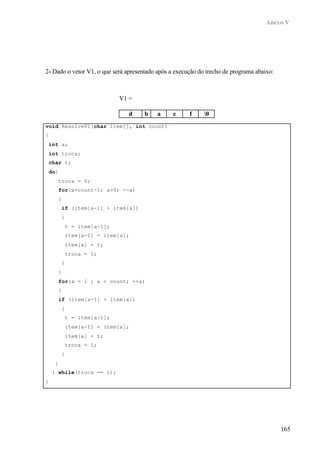 Anexo V
165
2- Dado o vetor V1, o que será apresentado após a execução do trecho de programa abaixo:
void ResolveV1(char item[], int count)
{
int a;
int troca;
char t;
do{
troca = 0;
for(a=count-1; a>0; --a)
{
if (item[a-1] > item[a])
{
t = item[a-1];
item[a-1] = item[a];
item[a] = t;
troca = 1;
}
}
for(a = 1 ; a < count; ++a)
{
if (item[a-1] > item[a])
{
t = item[a-1];
item[a-1] = item[a];
item[a] = t;
troca = 1;
}
}
} while(troca == 1);
}
V1 =
d b a e f 0
 