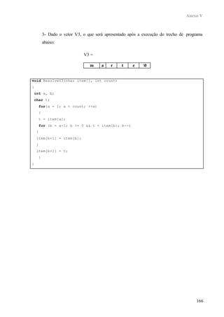 Anexo V
166
3- Dado o vetor V3, o que será apresentado após a execução do trecho de programa
abaixo:
void ResolveV3(char item[], int count)
{
int a, b;
char t;
for(a = 1; a < count; ++a)
{
t = item[a];
for (b = a-1; b >= 0 && t < item[b]; b--)
{
item[b+1] = item[b];
}
item[b+1] = t;
}
}
V3 =
m a r t e 0
 