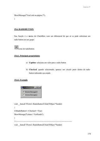 Anexo V
174
ShowMessage("Você está na página 2");
}
15.6. RADIOBUTTON
Sua função é a mesma do CheckBox, com um diferencial de que só se pode selecionar um
radio button em um grupo.
ícone do radiobutton
15.6.1. Principais propriedades
a) Caption: seleciona um valor para o radio button
b) Checked: quando selecionado, aparece um círculo preto dentro do radio
button indicando seu estado.
15.6.2. Exemplo
void __fastcall TForm1::RadioButton1Click(TObject *Sender)
{
if (RadioButton1->Checked==True)
ShowMessage("Leitura 1 Verificada");
}
//---------------------------------------------------------------------------
void __fastcall TForm1::RadioButton2Click(TObject *Sender)
 