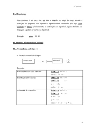 Capítulo 1
16
1.4.2 Constantes
Uma constante é um valor fixo, que não se modifica ao longo do tempo, durante a
execução do programa. Em algoritmos representaremos constantes pelo tipo const,
constante ou #define (eventualmente, na elaboração dos algoritmos, alguns elementos da
linguagem C podem ser escritos no algoritmo).
Exemplo: const M 10;
1.5. Estrutura do Algoritmo em Portugol
1.5.1. Comando de Atribuição (<-)
A sintaxe do comando é dada por:
Exemplos:
a) atribuição de um valor constante inteiro valor;
valor <- 10;
b) atribuição entre variáveis inteiro valor;
inteiro x;
x <- 10;
valor <- x;
c) resultado de expressões: inteiro valor;
inteiro x, y;
x <- 10;
y <- 5;
valor <- x + y * 2;
 