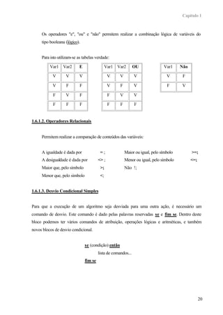 Capítulo 1
20
Os operadores "e", "ou" e "não" permitem realizar a combinação lógica de variáveis do
tipo booleana (lógico).
Para isto utilizam-se as tabelas verdade:
Var1 Var2 E
V V V
V F F
F V F
F F F
Var1 Var2 OU
V V V
V F V
F V V
F F F
Var1 Não
V F
F V
1.6.1.2. Operadores Relacionais
Permitem realizar a comparação de conteúdos das variáveis:
A igualdade é dada por = ; Maior ou igual, pelo símbolo >=;
A desigualdade é dada por <> ; Menor ou igual, pelo símbolo <=;
Maior que, pelo símbolo >; Não !;
Menor que, pelo símbolo <;
1.6.1.3. Desvio Condicional Simples
Para que a execução de um algoritmo seja desviada para uma outra ação, é necessário um
comando de desvio. Este comando é dado pelas palavras reservadas se e fim se. Dentro deste
bloco podemos ter vários comandos de atribuição, operações lógicas e aritméticas, e também
novos blocos de desvio condicional.
se (condição) então
lista de comandos...
fim se
 