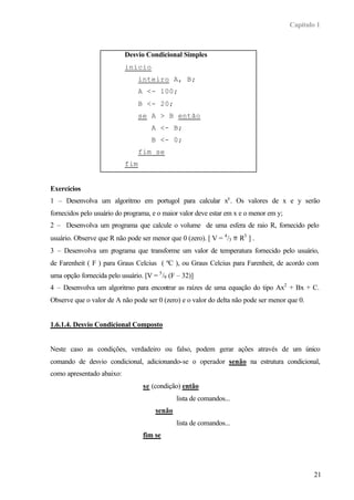 Capítulo 1
21
Desvio Condicional Simples
início
inteiro A, B;
A <- 100;
B <- 20;
se A > B então
A <- B;
B <- 0;
fim se
fim
Exercícios
1 – Desenvolva um algoritmo em portugol para calcular xy
. Os valores de x e y serão
fornecidos pelo usuário do programa, e o maior valor deve estar em x e o menor em y;
2 – Desenvolva um programa que calcule o volume de uma esfera de raio R, fornecido pelo
usuário. Observe que R não pode ser menor que 0 (zero). [ V = 4
/3 π R3
] .
3 – Desenvolva um programa que transforme um valor de temperatura fornecido pelo usuário,
de Farenheit ( F ) para Graus Celcius ( ºC ), ou Graus Celcius para Farenheit, de acordo com
uma opção fornecida pelo usuário. [V = 5
/9 (F – 32)]
4 – Desenvolva um algoritmo para encontrar as raízes de uma equação do tipo Ax2
+ Bx + C.
Observe que o valor de A não pode ser 0 (zero) e o valor do delta não pode ser menor que 0.
1.6.1.4. Desvio Condicional Composto
Neste caso as condições, verdadeiro ou falso, podem gerar ações através de um único
comando de desvio condicional, adicionando-se o operador senão na estrutura condicional,
como apresentado abaixo:
se (condição) então
lista de comandos...
senão
lista de comandos...
fim se
 