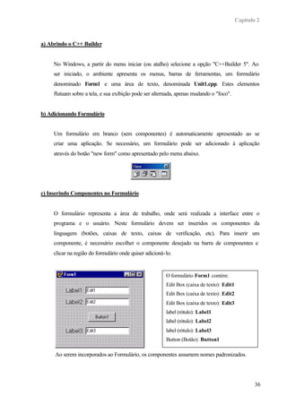 Capítulo 2
36
a) Abrindo o C++ Builder
No Windows, a partir do menu iniciar (ou atalho) selecione a opção "C++Builder 5". Ao
ser iniciado, o ambiente apresenta os menus, barras de ferramentas, um formulário
denominado Form1 e uma área de texto, denominada Unit1.cpp. Estes elementos
flutuam sobre a tela, e sua exibição pode ser alternada, apenas mudando o "foco".
b) Adicionando Formulário
Um formulário em branco (sem componentes) é automaticamente apresentado ao se
criar uma aplicação. Se necessário, um formulário pode ser adicionado à aplicação
através do botão "new form" como apresentado pelo menu abaixo.
c) Inserindo Componentes no Formulário
O formulário representa a área de trabalho, onde será realizada a interface entre o
programa e o usuário. Neste formulário devem ser inseridos os componentes da
linguagem (botões, caixas de texto, caixas de verificação, etc). Para inserir um
componente, é necessário escolher o componente desejado na barra de componentes e
clicar na região do formulário onde quiser adicioná-lo.
Ao serem incorporados ao Formulário, os componentes assumem nomes padronizados.
O formulário Form1 contém:
Edit Box (caixa de texto): Edit1
Edit Box (caixa de texto): Edit2
Edit Box (caixa de texto): Edit3
label (rótulo): Label1
label (rótulo): Label2
label (rótulo): Label3
Button (Botão): Button1
 
