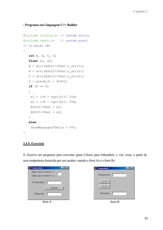 Capítulo 2
45
- Programa em Linguagem C++ Builder
#include <stdlib.h> // contém atoi()
#include <math.h> // contém pow()
// no botão OK:
{
int A, B, C, D;
float x1, x2;
A = atoi(Edit1->Text.c_str());
B = atoi(Edit2->Text.c_str());
C = atoi(Edit3->Text.c_str());
D = pow(B,2) - 4*A*C;
if (D >= 0)
{
x1 = (-B + sqrt(D))/ 2*A;
x2 = (-B - sqrt(D))/ 2*A;
Edit4->Text = x1;
Edit5->Text = x2;
}
else
ShowMessage("Delta < 0");
}
2.4.5. Exercício
1. Escreva um programa para converter graus Celsius para Fahrenheit, e vice versa, a partir de
uma temperatura fornecida por um usuário, usando o form A) e o form B).
form A form B
 