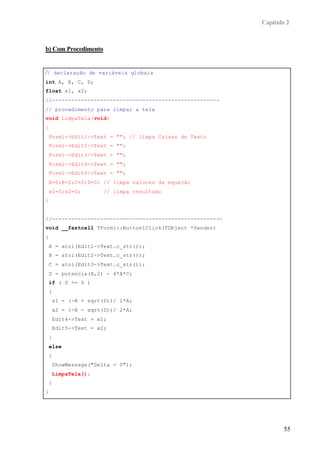 Capítulo 2
55
b) Com Procedimento
// declaração de variáveis globais
int A, B, C, D;
float x1, x2;
//----------------------------------------------------
// procedimento para limpar a tela
void LimpaTela(void)
{
Form1->Edit1->Text = ""; // limpa Caixas de Texto
Form1->Edit2->Text = "";
Form1->Edit3->Text = "";
Form1->Edit4->Text = "";
Form1->Edit5->Text = "";
A=0;B=0;C=0;D=0; // limpa valores da equação
x1=0;x2=0; // limpa resultado
}
//-----------------------------------------------------
void __fastcall TForm1::Button1Click(TObject *Sender)
{
A = atoi(Edit1->Text.c_str());
B = atoi(Edit2->Text.c_str());
C = atoi(Edit3->Text.c_str());
D = potencia(B,2) - 4*A*C;
if ( D >= 0 )
{
x1 = (-B + sqrt(D))/ 2*A;
x2 = (-B - sqrt(D))/ 2*A;
Edit4->Text = x1;
Edit5->Text = x2;
}
else
{
ShowMessage("Delta < 0");
LimpaTela();
}
}
//-----------------------------------------------------
 