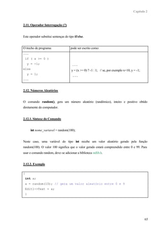 Capítulo 2
65
2.11. Operador Interrogação (?)
Este operador substitui sentenças do tipo if/else.
O trecho de programa: pode ser escrito como:
...
if ( x >= 0 )
y = -1;
else
y = 1;
...
...
y = (x >= 0) ? -1 : 1; // se, por exemplo x=10, y = -1;
...
2.12. Números Aleatórios
O comando random(), gera um número aleatório (randômico), inteiro e positivo obtido
diretamente do computador.
2.12.1. Sintaxe do Comando
int nome_variavel = random(100);
Neste caso, uma variável do tipo int recebe um valor aleatório gerado pela função
random(100). O valor 100 significa que o valor gerado estará compreendido entre 0 e 99. Para
usar o comando random, deve-se adicionar a biblioteca stdlib.h.
2.12.2. Exemplo
{
int a;
a = random(10); // gera um valor aleatório entre 0 e 9
Edit1->Text = a;
}
 