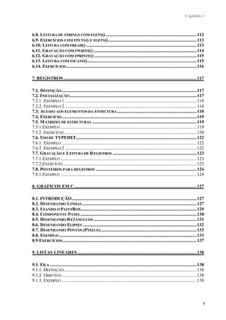 Capítulo 1
5
6.8. LEITURA DE STRINGS COM FGETS() ................................................................................112
6.9. EXERCÍCIOS COM FPUTS() E FGETS()..............................................................................113
6.10. LEITURA COM FREAD() .................................................................................................113
6.11. GRAVAÇÃO COM FWRITE() ...........................................................................................114
6.12. GRAVAÇÃO COM FPRINTF() ..........................................................................................115
6.13. LEITURA COM FSCANF()................................................................................................115
6.14. EXERCÍCIOS...................................................................................................................116
7. REGISTROS .....................................................................................................................117
7.1. DEFINIÇÃO.......................................................................................................................117
7.2. INICIALIZAÇÃO................................................................................................................117
7.2.1. EXEMPLO 1 ....................................................................................................................118
7.2.2. EXEMPLO 2 ....................................................................................................................118
7.3. ACESSO AOS ELEMENTOS DA ESTRUTURA......................................................................118
7.4. EXERCÍCIO.......................................................................................................................119
7.5. MATRIZES DE ESTRUTURAS ............................................................................................119
7.5.1.EXEMPLO ........................................................................................................................119
7.5.2. EXERCÍCIO.....................................................................................................................120
7.6. USO DE TYPEDEF..........................................................................................................122
7.6.1. EXEMPLO .......................................................................................................................122
7.6.2. EXEMPLO 2 ....................................................................................................................122
7.7. GRAVAÇÃO E LEITURA DE REGISTROS ..........................................................................123
7.7.1 EXEMPLO ........................................................................................................................123
7.7.2.EXERCÍCIO......................................................................................................................123
7.8. PONTEIROS PARA REGISTROS .........................................................................................124
7.8.1.EXEMPLO ........................................................................................................................124
8. GRÁFICOS EM C............................................................................................................127
8.1. INTRODUÇÃO..............................................................................................................127
8.2. DESENHANDO LINHAS.....................................................................................................127
8.3. USANDO O PAINTBOX......................................................................................................129
8.4. COMPONENTE PANEL......................................................................................................130
8.5. DESENHANDO RETÂNGULOS...........................................................................................131
8.6. DESENHANDO ELIPSES ....................................................................................................132
8.7. DESENHANDO PONTOS (PIXELS).....................................................................................133
8.8. EXEMPLO .........................................................................................................................133
8.9 EXERCÍCIOS......................................................................................................................137
9. LISTAS LINEARES.........................................................................................................138
9.1. FILA .................................................................................................................................138
9.1.1. DEFINIÇÃO.....................................................................................................................138
9.1.2. OBJETIVO.......................................................................................................................138
9.1.3. EXEMPLO .......................................................................................................................138
 