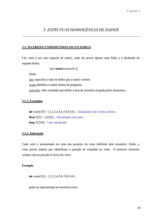 Capítulo 3
69
3. ESTRUTUAS HOMOGÊNEAS DE DADOS
3.1. MATRIZES UNIDIMENSIONAIS (VETORES)
Um vetor é um caso especial de matriz, onde ela possui apenas uma linha, e é declarado da
seguinte forma:
tipo nome[ tamanho ];
Onde:
tipo especifica o tipo de dados que a matriz contém.
nome identifica a matriz dentro do programa;
tamanho valor constante que define a área de memória ocupada pelos elementos;
3.1.1. Exemplos
int vetor[10] = {1,2,3,4,5,6,7,8,9,10}; //inicializado com valores inteiros
float S[3] = {0,0,0}; //inicializado com zeros
long V[250]; // não inicializado
3.1.2. Indexação
Cada valor é armazenado em uma das posições do vetor (definido pelo tamanho). Então, o
vetor possui índices que identificam a posição do conteúdo no vetor. O primeiro elemento
sempre está na posição 0 (zero) do vetor.
Exemplo
int vetor[10] = {1,2,3,4,5,6,7,8,9,10};
pode ser representado na memória como:
 